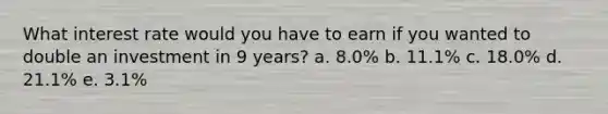 What interest rate would you have to earn if you wanted to double an investment in 9 years? a. 8.0% b. 11.1% c. 18.0% d. 21.1% e. 3.1%