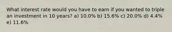 What interest rate would you have to earn if you wanted to triple an investment in 10 years? a) 10.0% b) 15.6% c) 20.0% d) 4.4% e) 11.6%