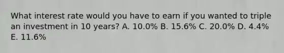 What interest rate would you have to earn if you wanted to triple an investment in 10 years? A. 10.0% B. 15.6% C. 20.0% D. 4.4% E. 11.6%