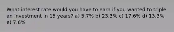 What interest rate would you have to earn if you wanted to triple an investment in 15 years? a) 5.7% b) 23.3% c) 17.6% d) 13.3% e) 7.6%