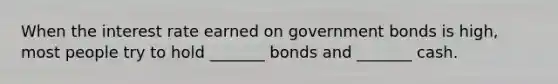 When the interest rate earned on government bonds is high, most people try to hold _______ bonds and _______ cash.