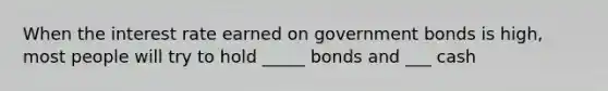 When the interest rate earned on government bonds is high, most people will try to hold _____ bonds and ___ cash