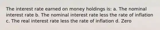 The interest rate earned on money holdings is: a. The nominal interest rate b. The nominal interest rate less the rate of inflation c. The real interest rate less the rate of inflation d. Zero