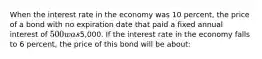 When the interest rate in the economy was 10 percent, the price of a bond with no expiration date that paid a fixed annual interest of 500 was5,000. If the interest rate in the economy falls to 6 percent, the price of this bond will be about: