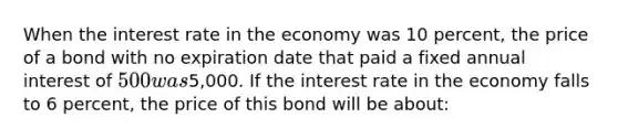 When the interest rate in the economy was 10 percent, the price of a bond with no expiration date that paid a fixed annual interest of 500 was5,000. If the interest rate in the economy falls to 6 percent, the price of this bond will be about: