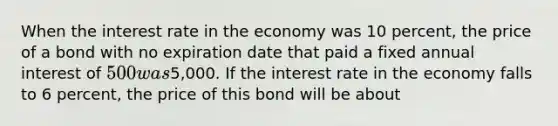 When the interest rate in the economy was 10 percent, the price of a bond with no expiration date that paid a fixed annual interest of 500 was5,000. If the interest rate in the economy falls to 6 percent, the price of this bond will be about