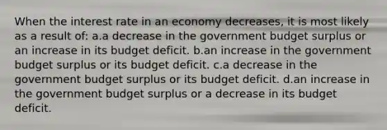 When the interest rate in an economy decreases, it is most likely as a result of: a.a decrease in the government budget surplus or an increase in its budget deficit. b.an increase in the government budget surplus or its budget deficit. c.a decrease in the government budget surplus or its budget deficit. d.an increase in the government budget surplus or a decrease in its budget deficit.