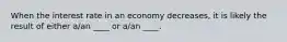 When the interest rate in an economy decreases, it is likely the result of either a/an ____ or a/an ____.