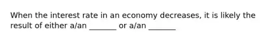 When the interest rate in an economy decreases, it is likely the result of either a/an _______ or a/an _______