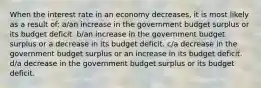 When the interest rate in an economy decreases, it is most likely as a result of: a/an increase in the government budget surplus or its budget deficit. b/an increase in the government budget surplus or a decrease in its budget deficit. c/a decrease in the government budget surplus or an increase in its budget deficit. d/a decrease in the government budget surplus or its budget deficit.