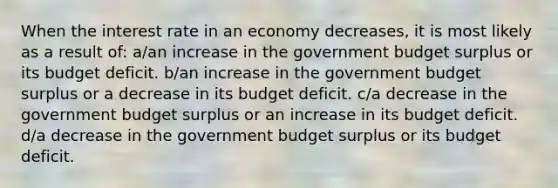 When the interest rate in an economy decreases, it is most likely as a result of: a/an increase in the government budget surplus or its budget deficit. b/an increase in the government budget surplus or a decrease in its budget deficit. c/a decrease in the government budget surplus or an increase in its budget deficit. d/a decrease in the government budget surplus or its budget deficit.