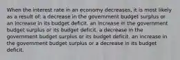 When the interest rate in an economy decreases, it is most likely as a result of: a decrease in the government budget surplus or an increase in its budget deficit. an increase in the government budget surplus or its budget deficit. a decrease in the government budget surplus or its budget deficit. an increase in the government budget surplus or a decrease in its budget deficit.