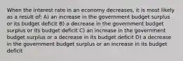 When the interest rate in an economy decreases, it is most likely as a result of: A) an increase in the government budget surplus or its budget deficit B) a decrease in the government budget surplus or its budget deficit C) an increase in the government budget surplus or a decrease in its budget deficit D) a decrease in the government budget surplus or an increase in its budget deficit