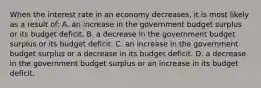 When the interest rate in an economy decreases, it is most likely as a result of: A. an increase in the government budget surplus or its budget deficit. B. a decrease in the government budget surplus or its budget deficit. C. an increase in the government budget surplus or a decrease in its budget deficit. D. a decrease in the government budget surplus or an increase in its budget deficit.