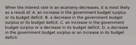 When the interest rate in an economy decreases, it is most likely as a result of: A. an increase in the government budget surplus or its budget deficit. B. a decrease in the government budget surplus or its budget deficit. C. an increase in the government budget surplus or a decrease in its budget deficit. D. a decrease in the government budget surplus or an increase in its budget deficit.