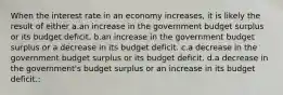 When the interest rate in an economy increases, it is likely the result of either a.an increase in the government budget surplus or its budget deficit. b.an increase in the government budget surplus or a decrease in its budget deficit. c.a decrease in the government budget surplus or its budget deficit. d.a decrease in the government's budget surplus or an increase in its budget deficit.: