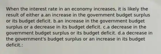 When the interest rate in an economy increases, it is likely the result of either a.an increase in the government budget surplus or its budget deficit. b.an increase in the government budget surplus or a decrease in its budget deficit. c.a decrease in the government budget surplus or its budget deficit. d.a decrease in the government's budget surplus or an increase in its budget deficit.: