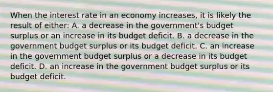 When the interest rate in an economy increases, it is likely the result of either: A. a decrease in the government's budget surplus or an increase in its budget deficit. B. a decrease in the government budget surplus or its budget deficit. C. an increase in the government budget surplus or a decrease in its budget deficit. D. an increase in the government budget surplus or its budget deficit.