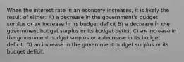 When the interest rate in an economy increases, it is likely the result of either: A) a decrease in the government's budget surplus or an increase in its budget deficit B) a decrease in the government budget surplus or its budget deficit C) an increase in the government budget surplus or a decrease in its budget deficit. D) an increase in the government budget surplus or its budget deficit.