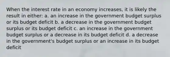 When the interest rate in an economy increases, it is likely the result in either: a. an increase in the government budget surplus or its budget deficit b. a decrease in the government budget surplus or its budget deficit c. an increase in the government budget surplus or a decrease in its budget deficit d. a decrease in the government's budget surplus or an increase in its budget deficit