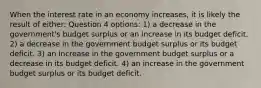 When the interest rate in an economy increases, it is likely the result of either: Question 4 options: 1) a decrease in the government's budget surplus or an increase in its budget deficit. 2) a decrease in the government budget surplus or its budget deficit. 3) an increase in the government budget surplus or a decrease in its budget deficit. 4) an increase in the government budget surplus or its budget deficit.