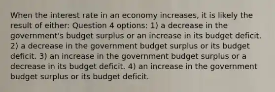 When the interest rate in an economy increases, it is likely the result of either: Question 4 options: 1) a decrease in the government's budget surplus or an increase in its budget deficit. 2) a decrease in the government budget surplus or its budget deficit. 3) an increase in the government budget surplus or a decrease in its budget deficit. 4) an increase in the government budget surplus or its budget deficit.