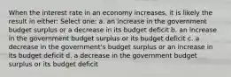 When the interest rate in an economy increases, it is likely the result in either: Select one: a. an increase in the government budget surplus or a decrease in its budget deficit b. an increase in the government budget surplus or its budget deficit c. a decrease in the government's budget surplus or an increase in its budget deficit d. a decrease in the government budget surplus or its budget deficit