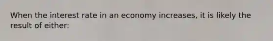 When the interest rate in an economy increases, it is likely the result of either: