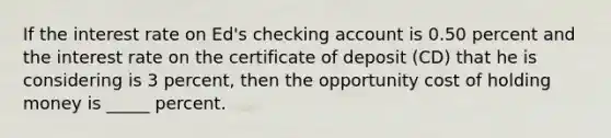 If the interest rate on Ed's checking account is 0.50 percent and the interest rate on the certificate of deposit (CD) that he is considering is 3 percent, then the opportunity cost of holding money is _____ percent.