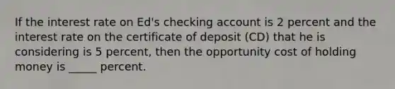 If the interest rate on Ed's checking account is 2 percent and the interest rate on the certificate of deposit (CD) that he is considering is 5 percent, then the opportunity cost of holding money is _____ percent.