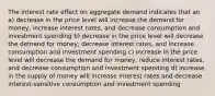 The interest rate effect on aggregate demand indicates that an a) decrease in the price level will increase the demand for money, increase interest rates, and decrease consumption and investment spending b) decrease in the price level will decrease the demand for money, decrease interest rates, and increase consumption and investment spending c) increase in the price level will decrease the demand for money, reduce interest rates, and decrease consumption and investment spending d) increase in the supply of money will increase interest rates and decrease interest-sensitive consumption and investment spending