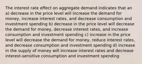 The interest rate effect on aggregate demand indicates that an a) decrease in the price level will increase the demand for money, increase interest rates, and decrease consumption and investment spending b) decrease in the price level will decrease the demand for money, decrease interest rates, and increase consumption and investment spending c) increase in the price level will decrease the demand for money, reduce interest rates, and decrease consumption and investment spending d) increase in the supply of money will increase interest rates and decrease interest-sensitive consumption and investment spending