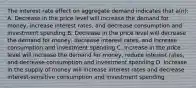 The interest rate effect on aggregate demand indicates that a(n): A. Decrease in the price level will increase the demand for money, increase interest rates, and decrease consumption and investment spending B. Decrease in the price level will decrease the demand for money, decrease interest rates, and increase consumption and investment spending C. Increase in the price level will increase the demand for money, reduce interest rates, and decrease consumption and investment spending D. Increase in the supply of money will increase interest rates and decrease interest-sensitive consumption and investment spending