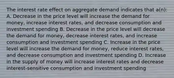 The interest rate effect on aggregate demand indicates that a(n): A. Decrease in the price level will increase the demand for money, increase interest rates, and decrease consumption and investment spending B. Decrease in the price level will decrease the demand for money, decrease interest rates, and increase consumption and investment spending C. Increase in the price level will increase the demand for money, reduce interest rates, and decrease consumption and investment spending D. Increase in the supply of money will increase interest rates and decrease interest-sensitive consumption and investment spending