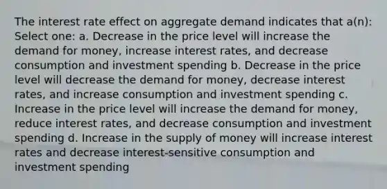 The interest rate effect on aggregate demand indicates that a(n): Select one: a. Decrease in the price level will increase the demand for money, increase interest rates, and decrease consumption and investment spending b. Decrease in the price level will decrease the demand for money, decrease interest rates, and increase consumption and investment spending c. Increase in the price level will increase the demand for money, reduce interest rates, and decrease consumption and investment spending d. Increase in the supply of money will increase interest rates and decrease interest-sensitive consumption and investment spending