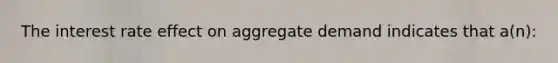 The interest rate effect on aggregate demand indicates that a(n):