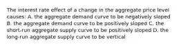 The interest rate effect of a change in the aggregate price level causes: A. the aggregate demand curve to be negatively sloped B. the aggregate demand curve to be positively sloped C. the short-run aggregate supply curve to be positively sloped D. the long-run aggregate supply curve to be vertical