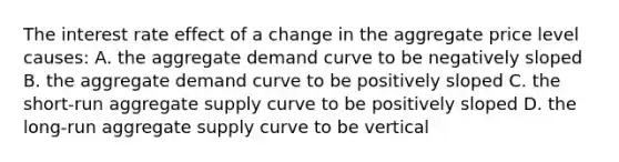 The interest rate effect of a change in the aggregate price level causes: A. the aggregate demand curve to be negatively sloped B. the aggregate demand curve to be positively sloped C. the short-run aggregate supply curve to be positively sloped D. the long-run aggregate supply curve to be vertical