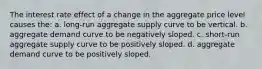 The interest rate effect of a change in the aggregate price level causes the: a. long-run aggregate supply curve to be vertical. b. aggregate demand curve to be negatively sloped. c. short-run aggregate supply curve to be positively sloped. d. aggregate demand curve to be positively sloped.