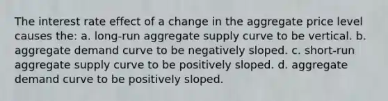 The interest rate effect of a change in the aggregate price level causes the: a. long-run aggregate supply curve to be vertical. b. aggregate demand curve to be negatively sloped. c. short-run aggregate supply curve to be positively sloped. d. aggregate demand curve to be positively sloped.