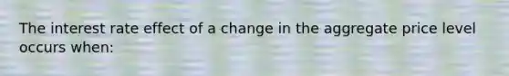 The interest rate effect of a change in the aggregate price level occurs when: