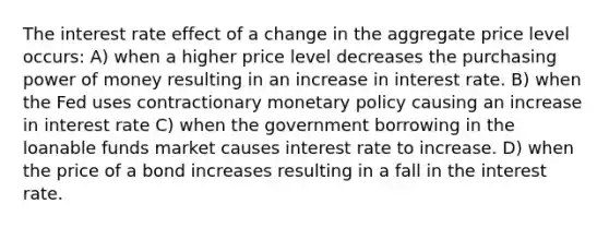 The interest rate effect of a change in the aggregate price level occurs: A) when a higher price level decreases the purchasing power of money resulting in an increase in interest rate. B) when the Fed uses contractionary monetary policy causing an increase in interest rate C) when the government borrowing in the loanable funds market causes interest rate to increase. D) when the price of a bond increases resulting in a fall in the interest rate.