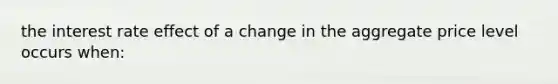 the interest rate effect of a change in the aggregate price level occurs when: