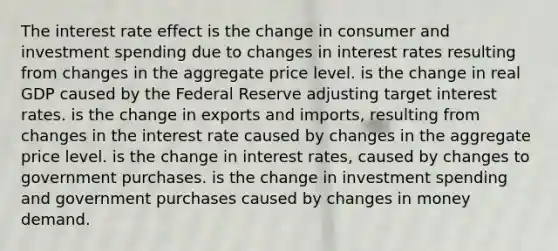 The interest rate effect is the change in consumer and investment spending due to changes in interest rates resulting from changes in the aggregate price level. is the change in real GDP caused by the Federal Reserve adjusting target interest rates. is the change in exports and imports, resulting from changes in the interest rate caused by changes in the aggregate price level. is the change in interest rates, caused by changes to government purchases. is the change in investment spending and government purchases caused by changes in money demand.