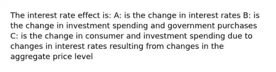 The interest rate effect is: A: is the change in interest rates B: is the change in investment spending and government purchases C: is the change in consumer and investment spending due to changes in interest rates resulting from changes in the aggregate price level