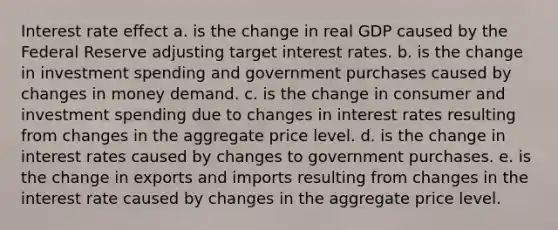 Interest rate effect a. is the change in real GDP caused by the Federal Reserve adjusting target interest rates. b. is the change in investment spending and government purchases caused by changes in money demand. c. is the change in consumer and investment spending due to changes in interest rates resulting from changes in the aggregate price level. d. is the change in interest rates caused by changes to government purchases. e. is the change in exports and imports resulting from changes in the interest rate caused by changes in the aggregate price level.