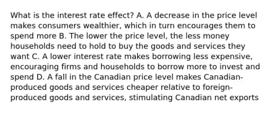 What is the interest rate effect? A. A decrease in the price level makes consumers wealthier, which in turn encourages them to spend more B. The lower the price level, the less money households need to hold to buy the goods and services they want C. A lower interest rate makes borrowing less expensive, encouraging firms and households to borrow more to invest and spend D. A fall in the Canadian price level makes Canadian-produced goods and services cheaper relative to foreign-produced goods and services, stimulating Canadian net exports