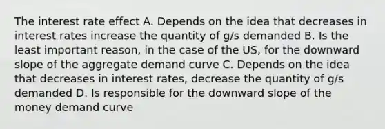 The interest rate effect A. Depends on the idea that decreases in interest rates increase the quantity of g/s demanded B. Is the least important reason, in the case of the US, for the downward slope of the aggregate demand curve C. Depends on the idea that decreases in interest rates, decrease the quantity of g/s demanded D. Is responsible for the downward slope of the money demand curve