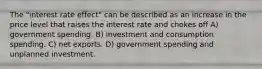 The "interest rate effect" can be described as an increase in the price level that raises the interest rate and chokes off A) government spending. B) investment and consumption spending. C) net exports. D) government spending and unplanned investment.