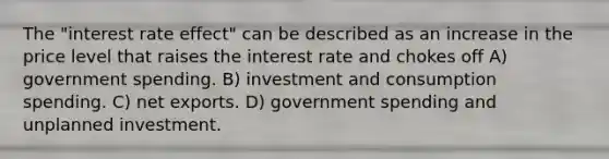 The "interest rate effect" can be described as an increase in the price level that raises the interest rate and chokes off A) government spending. B) investment and consumption spending. C) net exports. D) government spending and unplanned investment.